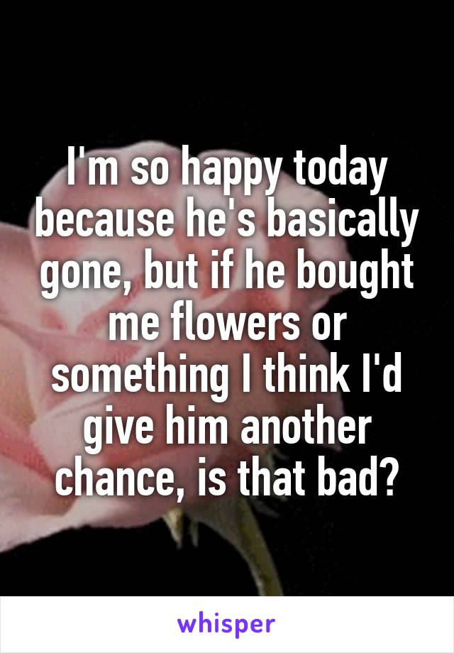I'm so happy today because he's basically gone, but if he bought me flowers or something I think I'd give him another chance, is that bad?