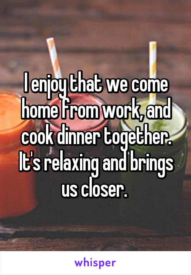 I enjoy that we come home from work, and cook dinner together. It's relaxing and brings us closer. 