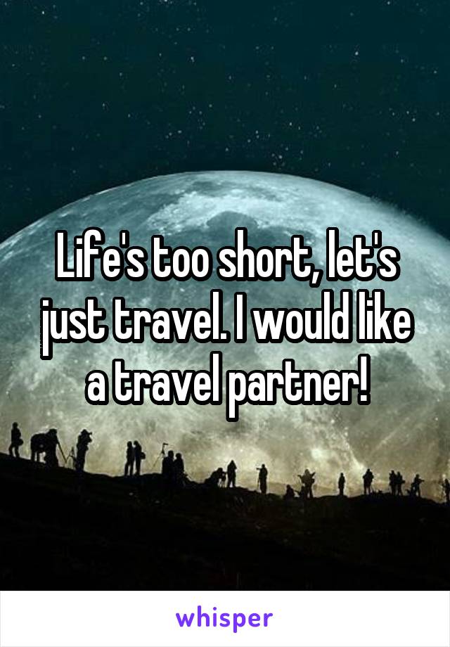 Life's too short, let's just travel. I would like a travel partner!