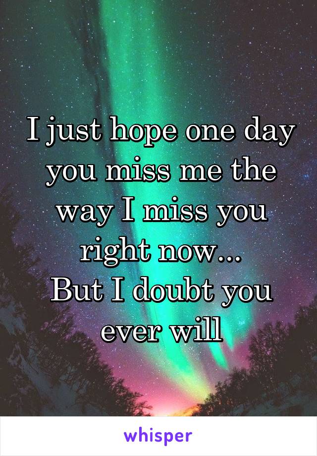 I just hope one day you miss me the way I miss you right now...
But I doubt you ever will
