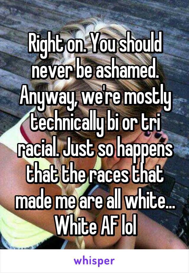 Right on. You should never be ashamed. Anyway, we're mostly technically bi or tri racial. Just so happens that the races that made me are all white... White AF lol