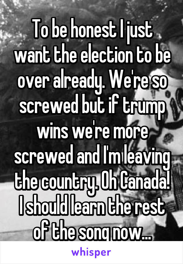 To be honest I just want the election to be over already. We're so screwed but if trump wins we're more screwed and I'm leaving the country. Oh Canada! I should learn the rest of the song now...