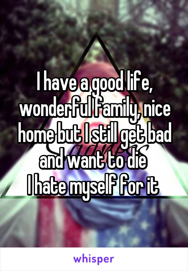 I have a good life, wonderful family, nice home but I still get bad and want to die 
I hate myself for it 
