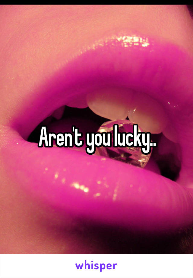 Aren't you lucky..