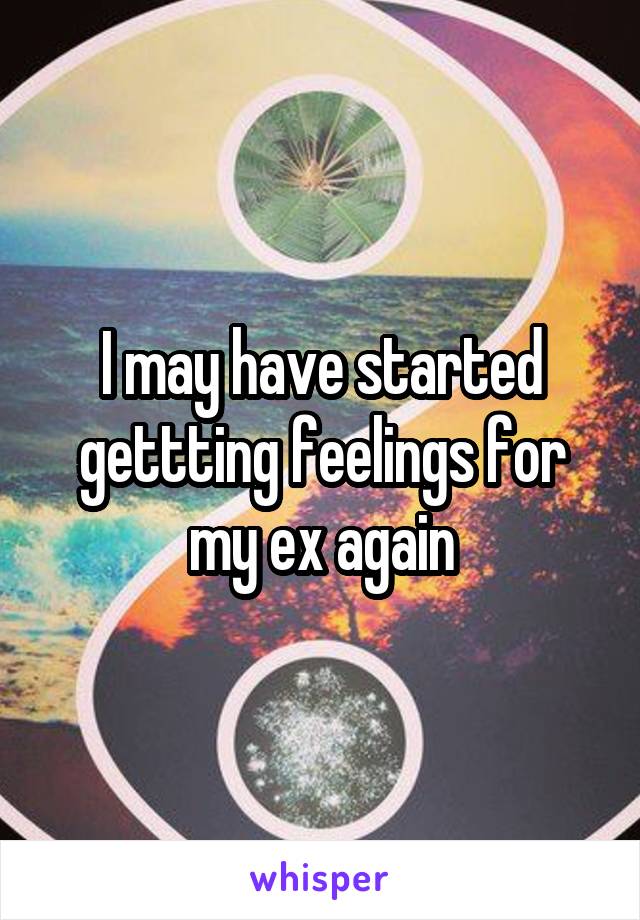 I may have started gettting feelings for my ex again