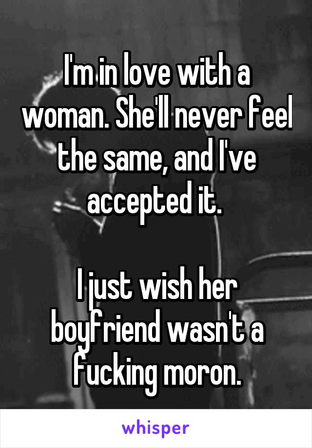 I'm in love with a woman. She'll never feel the same, and I've accepted it. 

I just wish her boyfriend wasn't a fucking moron.
