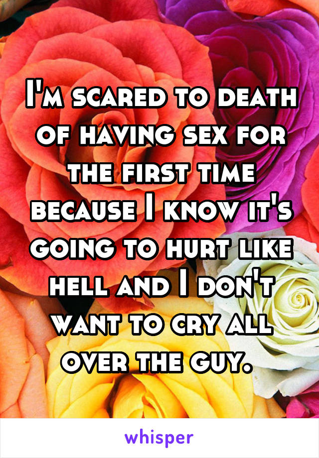 I'm scared to death of having sex for the first time because I know it's going to hurt like hell and I don't want to cry all over the guy. 