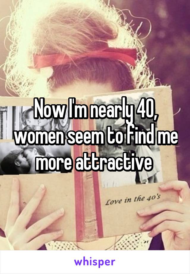 Now I'm nearly 40, women seem to find me more attractive 