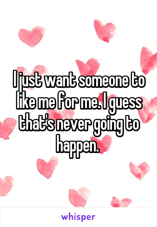 I just want someone to like me for me. I guess that's never going to happen. 