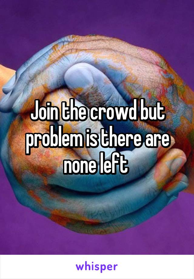 Join the crowd but problem is there are none left 