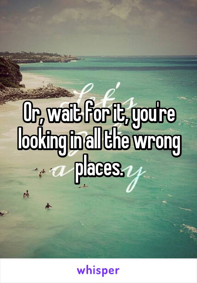 Or, wait for it, you're looking in all the wrong places.