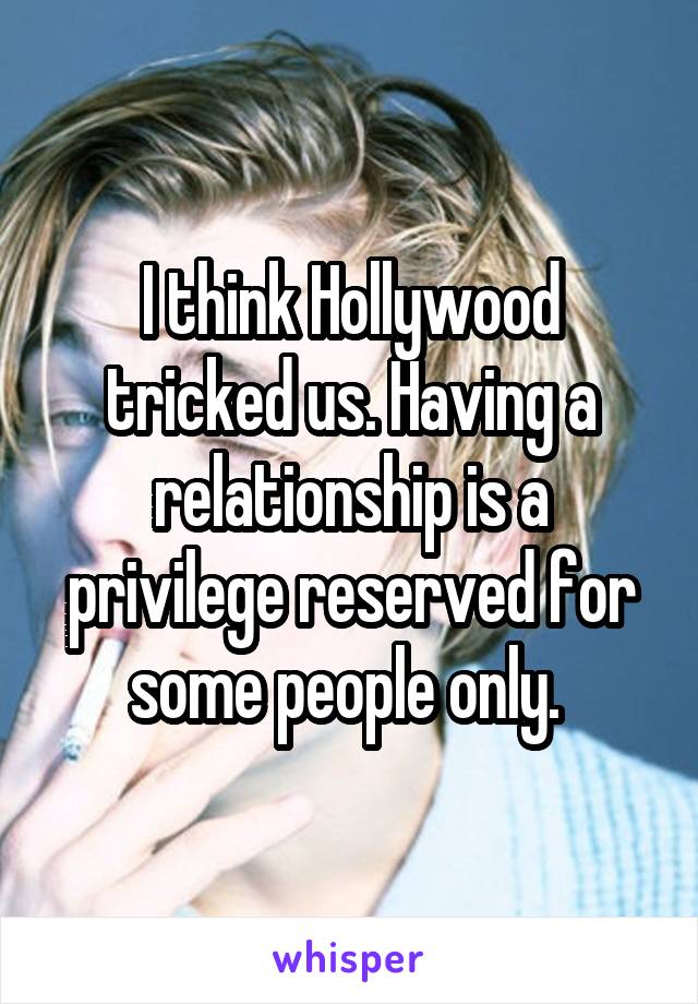I think Hollywood tricked us. Having a relationship is a privilege reserved for some people only. 