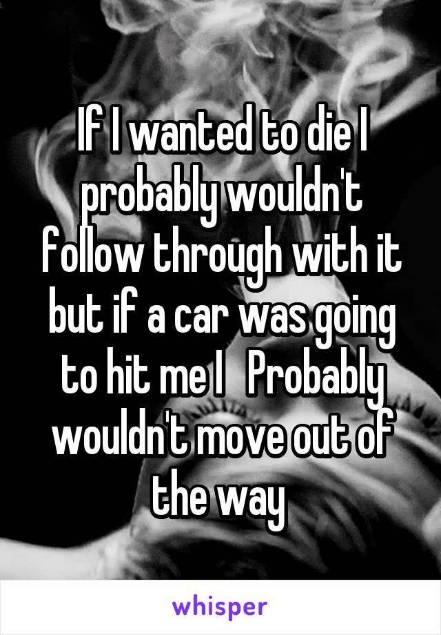 If I wanted to die I probably wouldn't follow through with it but if a car was going to hit me I   Probably wouldn't move out of the way 