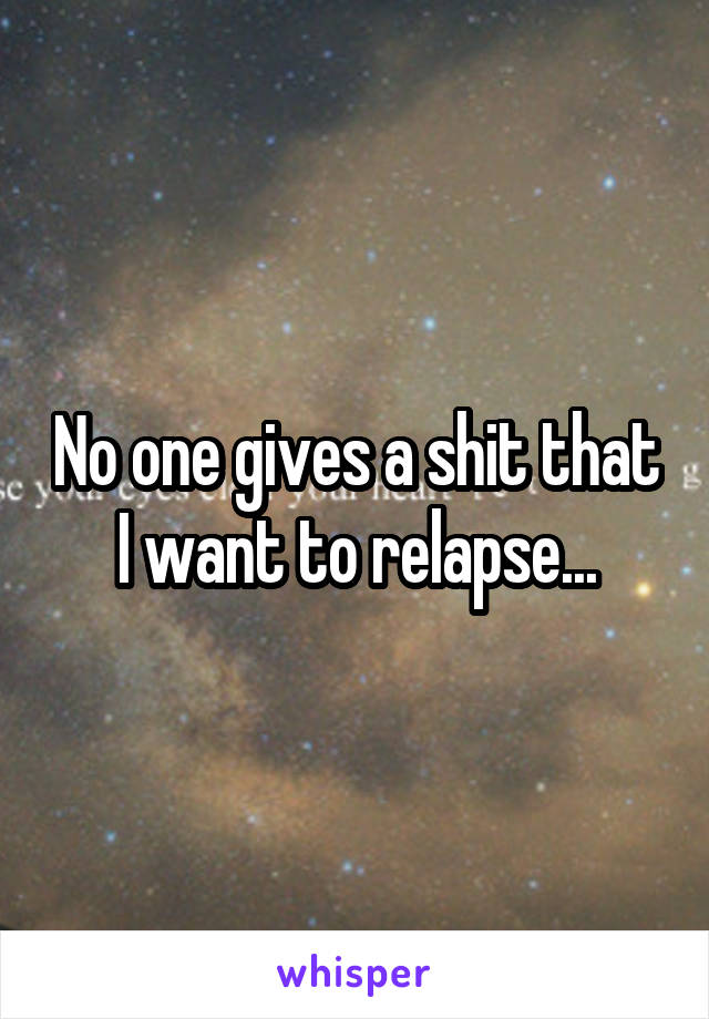 No one gives a shit that I want to relapse...