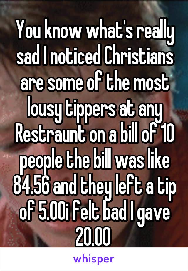 You know what's really sad I noticed Christians are some of the most lousy tippers at any Restraunt on a bill of 10 people the bill was like 84.56 and they left a tip of 5.00i felt bad I gave 20.00 