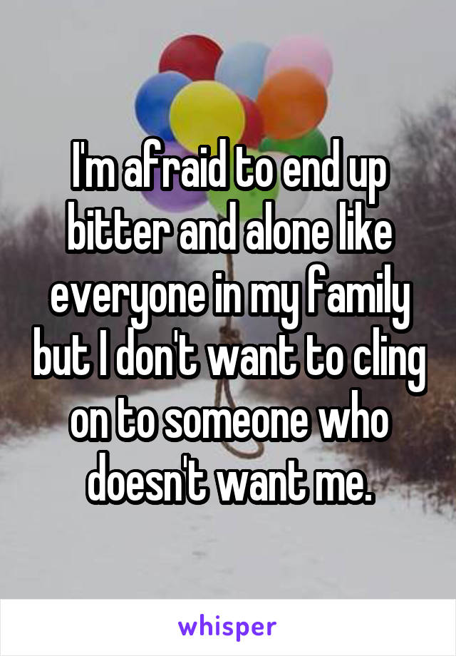 I'm afraid to end up bitter and alone like everyone in my family but I don't want to cling on to someone who doesn't want me.