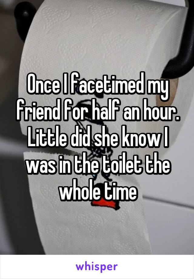 Once I facetimed my friend for half an hour. Little did she know I was in the toilet the whole time