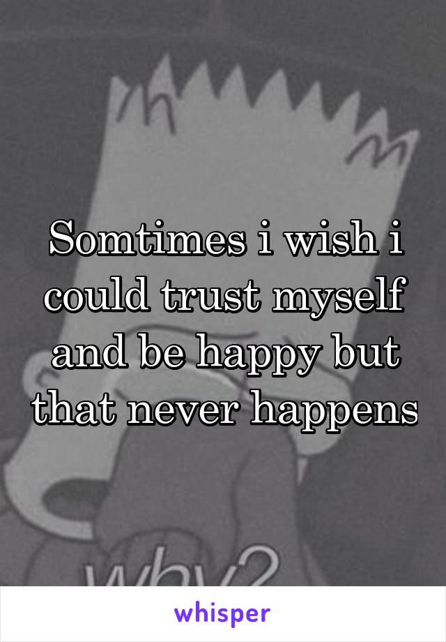 Somtimes i wish i could trust myself and be happy but that never happens