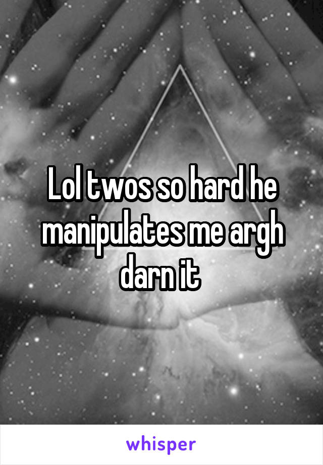 Lol twos so hard he manipulates me argh darn it 