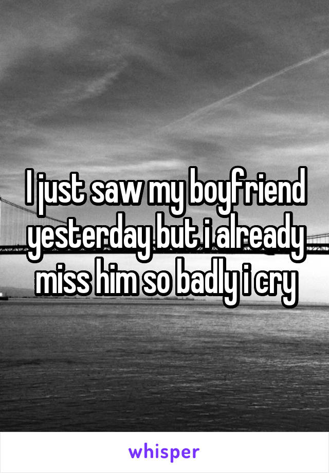 I just saw my boyfriend yesterday but i already miss him so badly i cry