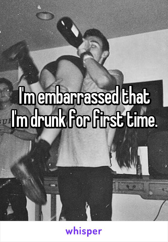 I'm embarrassed that I'm drunk for first time. 