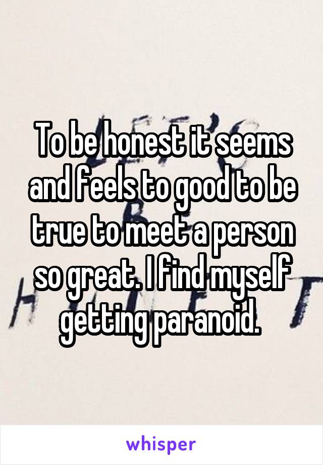 To be honest it seems and feels to good to be true to meet a person so great. I find myself getting paranoid. 