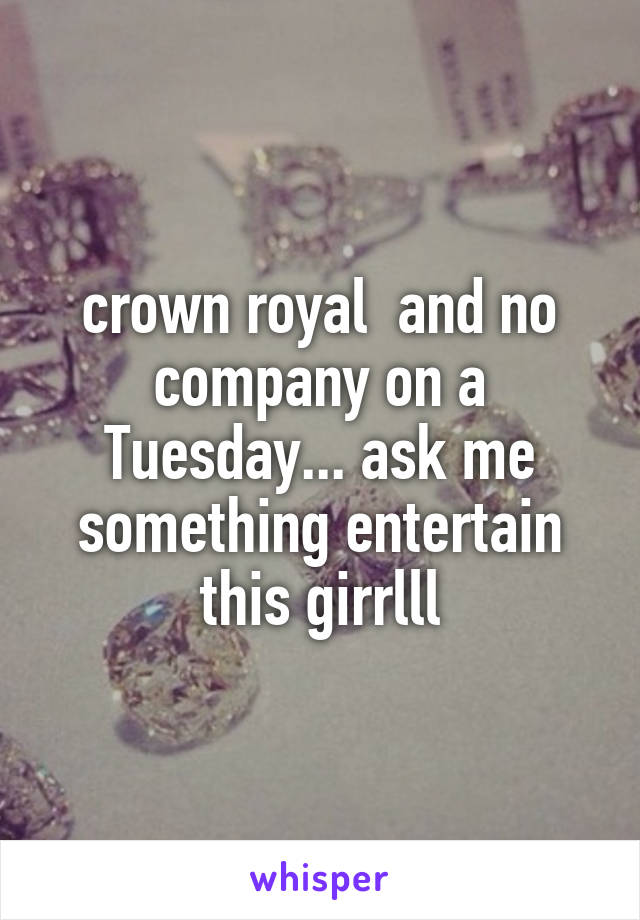 crown royal  and no company on a Tuesday... ask me something entertain this girrlll