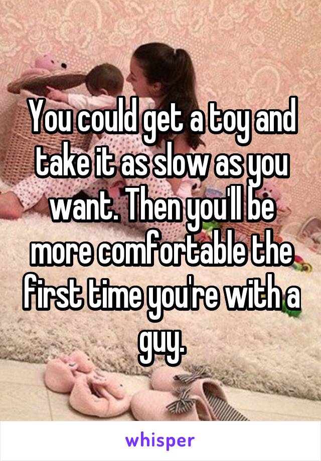 You could get a toy and take it as slow as you want. Then you'll be more comfortable the first time you're with a guy.
