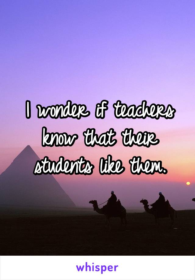I wonder if teachers know that their students like them.