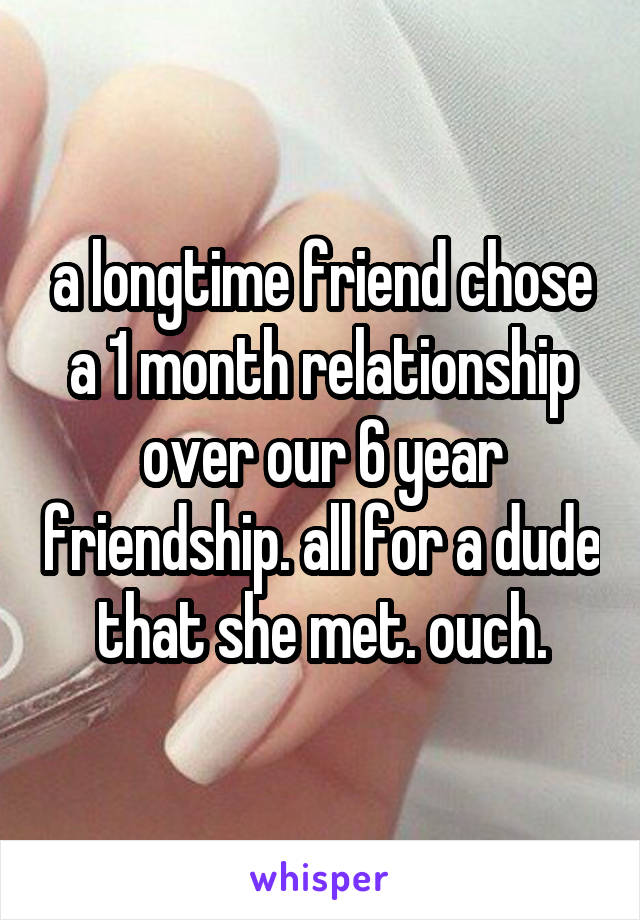 a longtime friend chose a 1 month relationship over our 6 year friendship. all for a dude that she met. ouch.