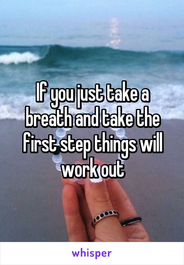If you just take a breath and take the first step things will work out