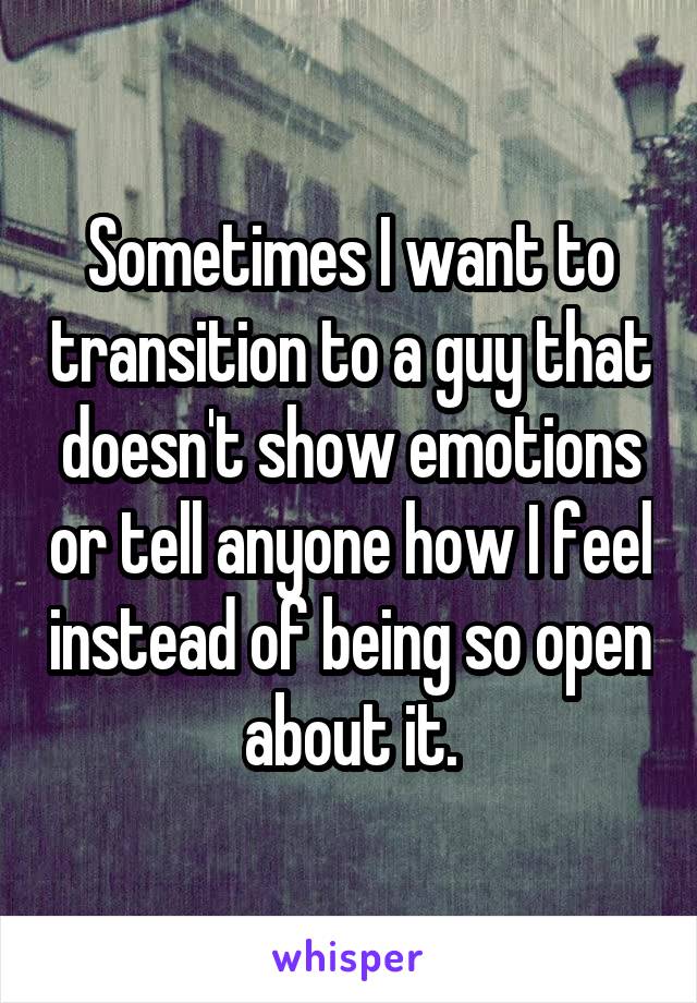 Sometimes I want to transition to a guy that doesn't show emotions or tell anyone how I feel instead of being so open about it.