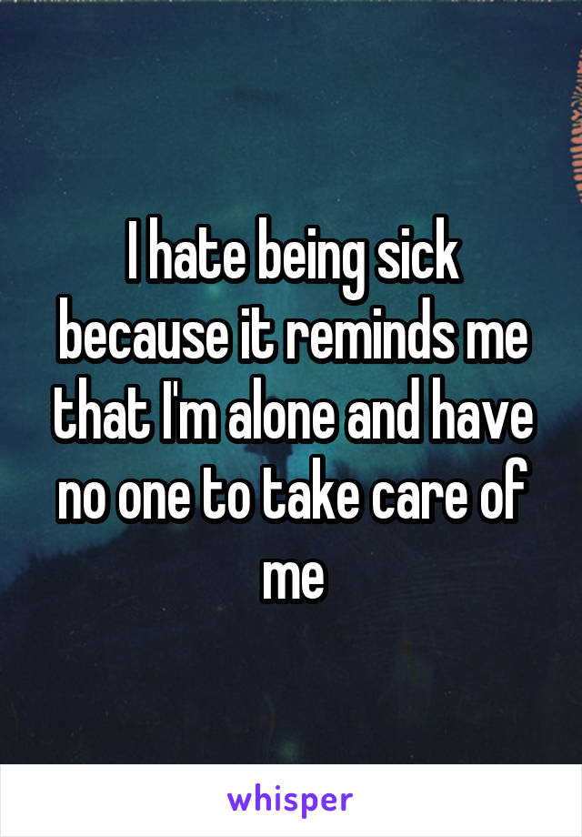 I hate being sick because it reminds me that I'm alone and have no one to take care of me