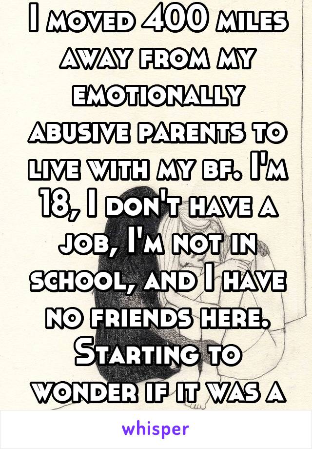 I moved 400 miles away from my emotionally abusive parents to live with my bf. I'm 18, I don't have a job, I'm not in school, and I have no friends here. Starting to wonder if it was a mistake...