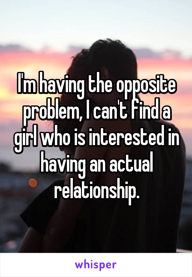 I'm having the opposite problem, I can't find a girl who is interested in having an actual relationship.