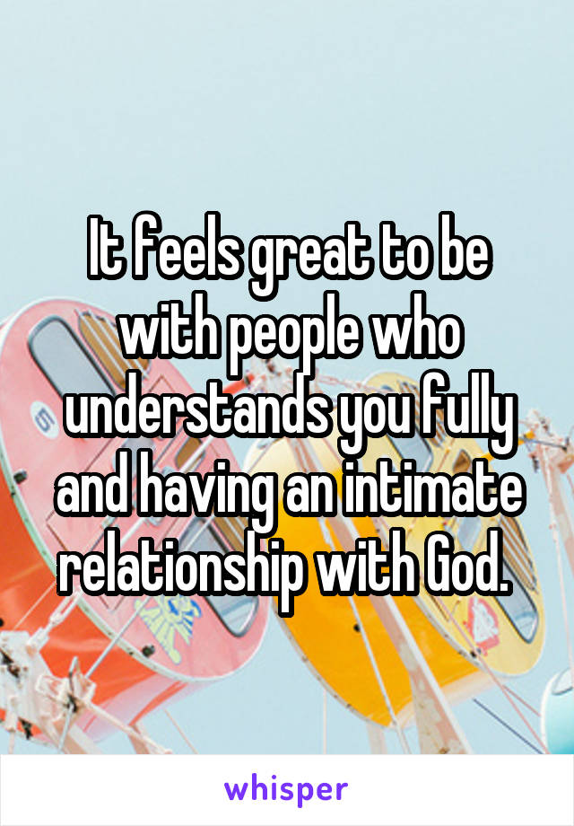 It feels great to be with people who understands you fully and having an intimate relationship with God. 