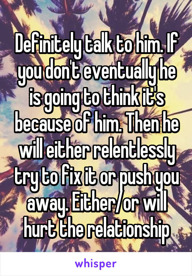 Definitely talk to him. If you don't eventually he is going to think it's because of him. Then he will either relentlessly try to fix it or push you away. Either/or will hurt the relationship