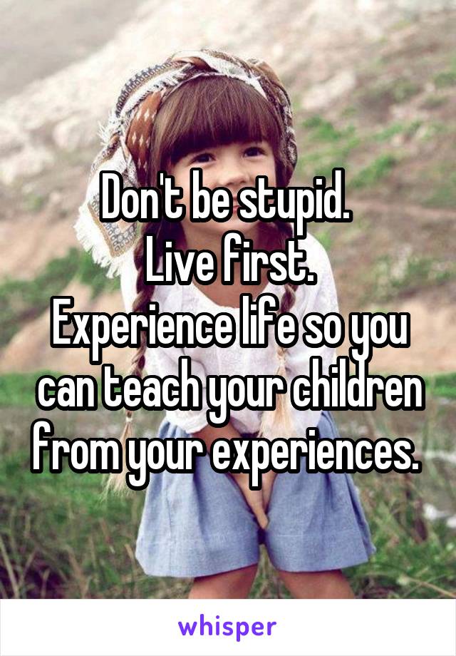 Don't be stupid. 
Live first.
Experience life so you can teach your children from your experiences. 