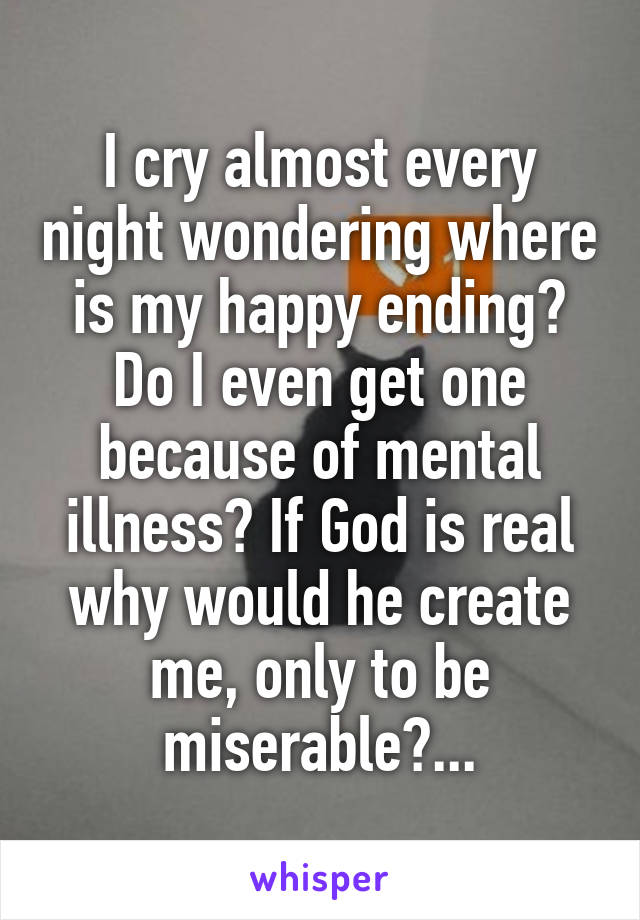 I cry almost every night wondering where is my happy ending? Do I even get one because of mental illness? If God is real why would he create me, only to be miserable?...