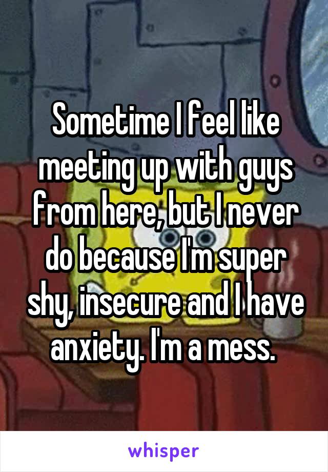 Sometime I feel like meeting up with guys from here, but I never do because I'm super shy, insecure and I have anxiety. I'm a mess. 