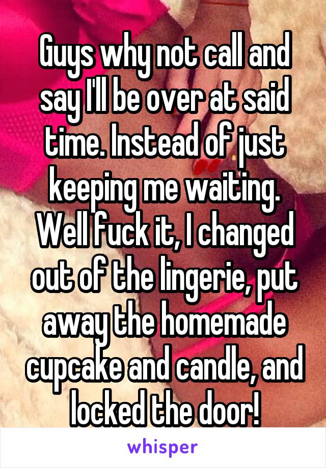 Guys why not call and say I'll be over at said time. Instead of just keeping me waiting. Well fuck it, I changed out of the lingerie, put away the homemade cupcake and candle, and locked the door!