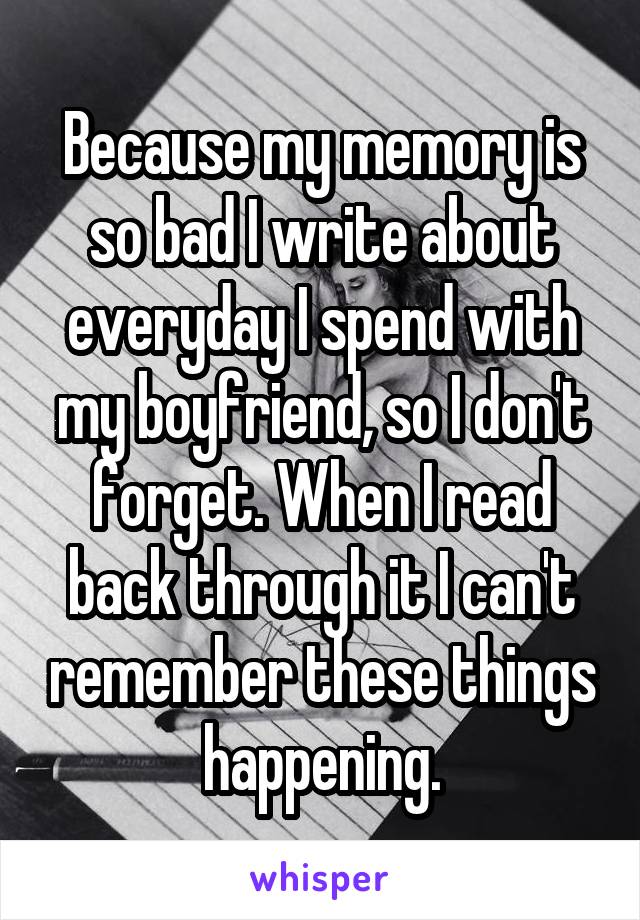 Because my memory is so bad I write about everyday I spend with my boyfriend, so I don't forget. When I read back through it I can't remember these things happening.