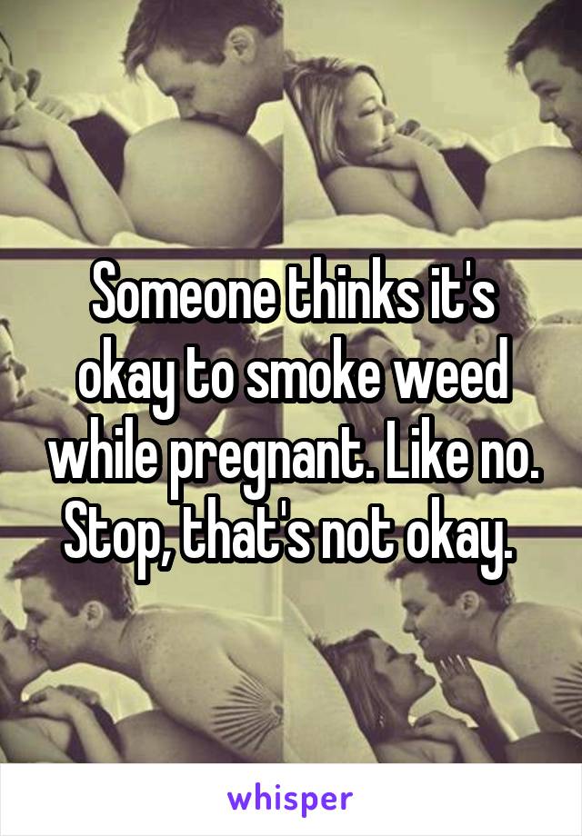 Someone thinks it's okay to smoke weed while pregnant. Like no. Stop, that's not okay. 