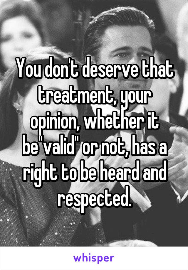 You don't deserve that treatment, your opinion, whether it be"valid" or not, has a right to be heard and respected.