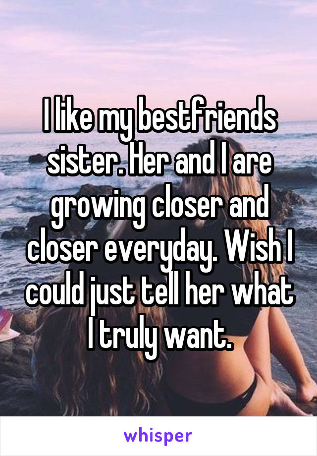 I like my bestfriends sister. Her and I are growing closer and closer everyday. Wish I could just tell her what I truly want.