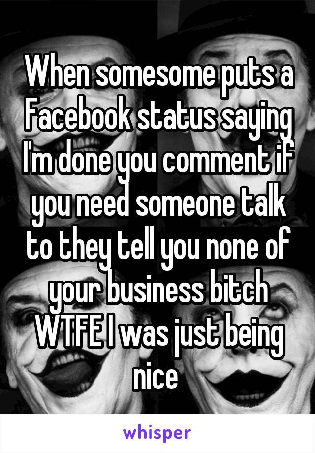 When somesome puts a Facebook status saying I'm done you comment if you need someone talk to they tell you none of your business bitch WTFE I was just being nice 