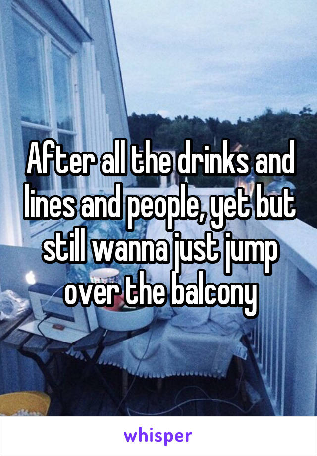 After all the drinks and lines and people, yet but still wanna just jump over the balcony