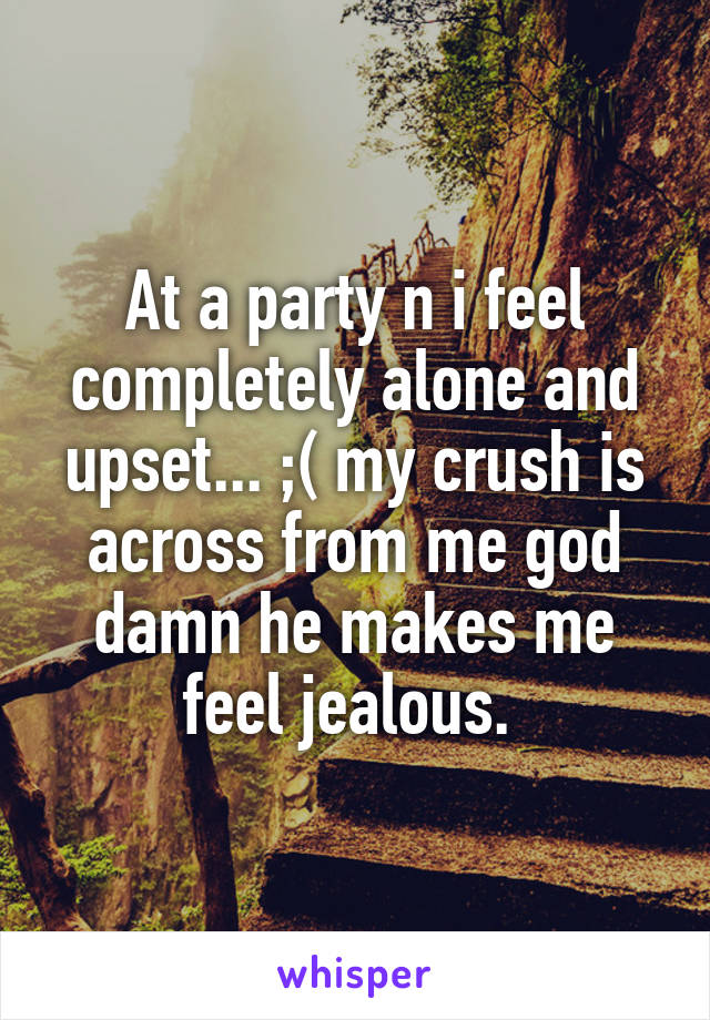 At a party n i feel completely alone and upset... ;( my crush is across from me god damn he makes me feel jealous. 