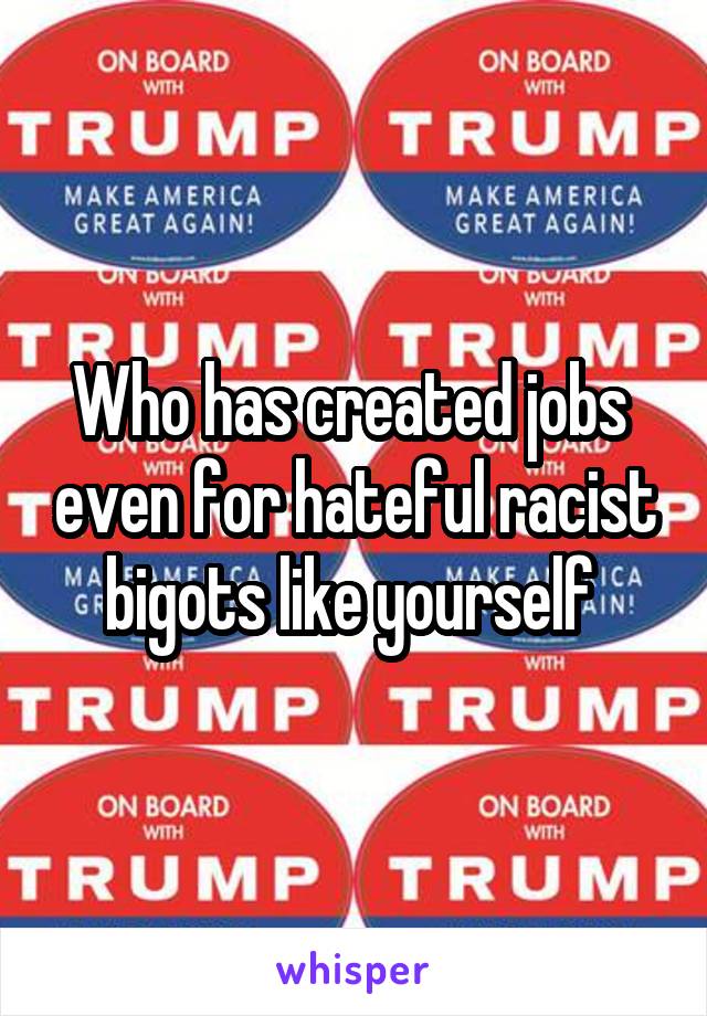 Who has created jobs  even for hateful racist bigots like yourself 