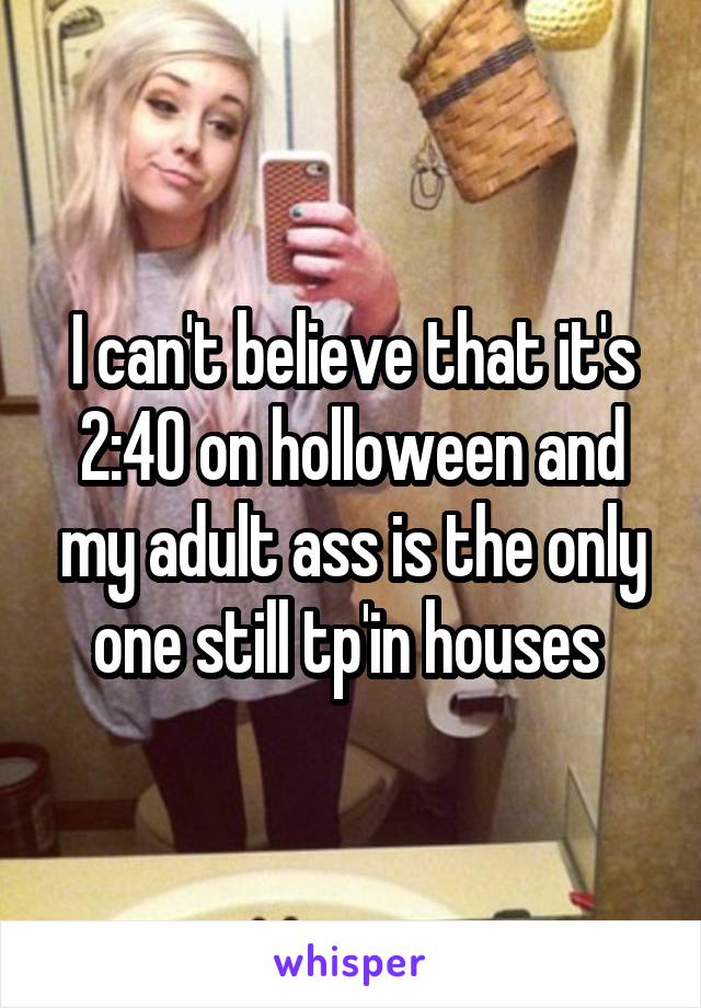 I can't believe that it's 2:40 on holloween and my adult ass is the only one still tp'in houses 